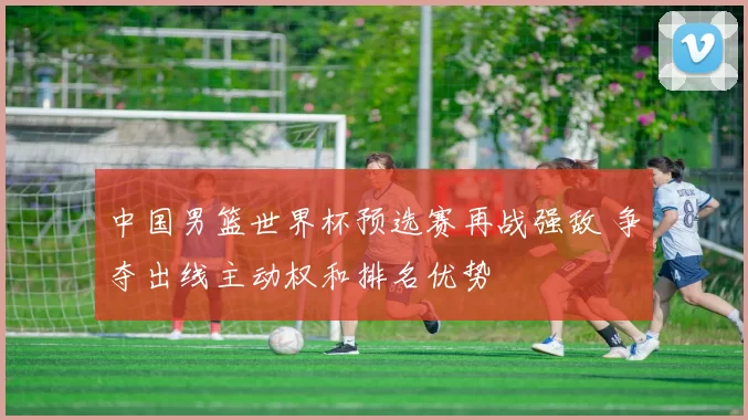 中国男篮世界杯预选赛再战强敌 争夺出线主动权和排名优势