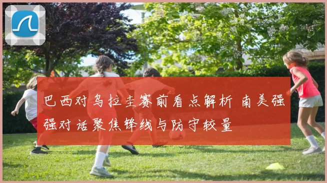 巴西对乌拉圭赛前看点解析 南美强强对话聚焦锋线与防守较量