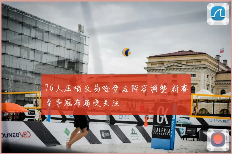 76人压哨交易哈登后阵容调整 新赛季争冠布局受关注