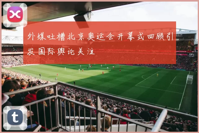 外媒吐槽北京奥运会开幕式回顾引发国际舆论关注