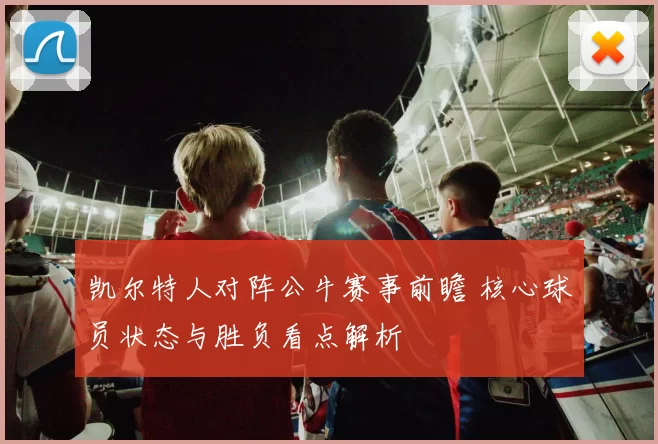 凯尔特人对阵公牛赛事前瞻 核心球员状态与胜负看点解析