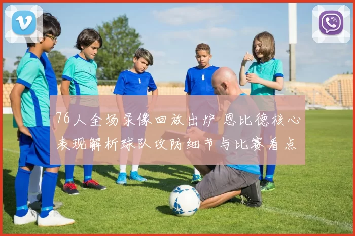 76人全场录像回放出炉 恩比德核心表现解析球队攻防细节与比赛看点