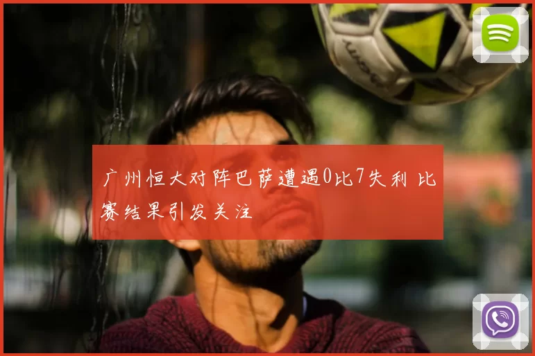 广州恒大对阵巴萨遭遇0比7失利 比赛结果引发关注