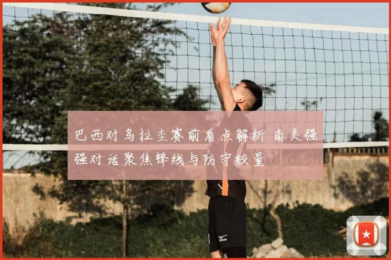 巴西对乌拉圭赛前看点解析 南美强强对话聚焦锋线与防守较量