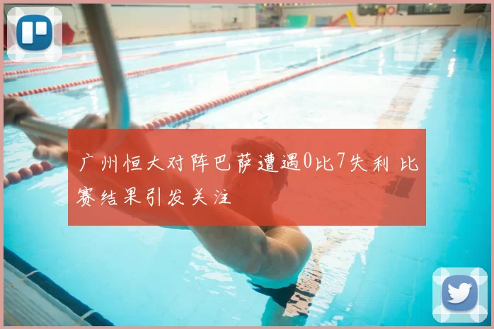 广州恒大对阵巴萨遭遇0比7失利 比赛结果引发关注