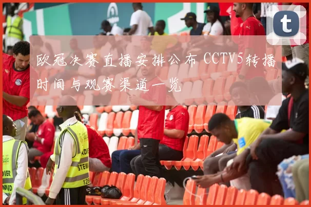 欧冠决赛直播安排公布 CCTV5转播时间与观赛渠道一览