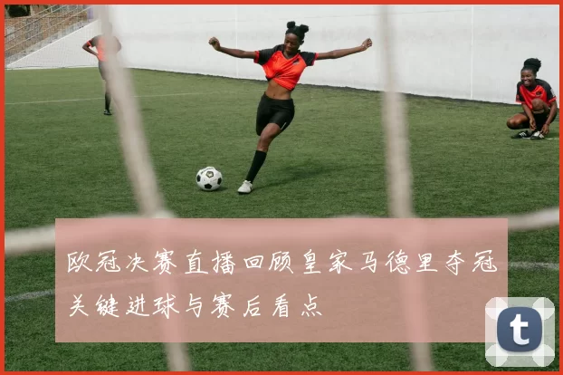 欧冠决赛直播回顾皇家马德里夺冠关键进球与赛后看点