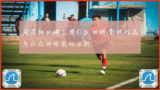 周星驰口碑下滑引发回顾 影视作品与公众评价变化分析
