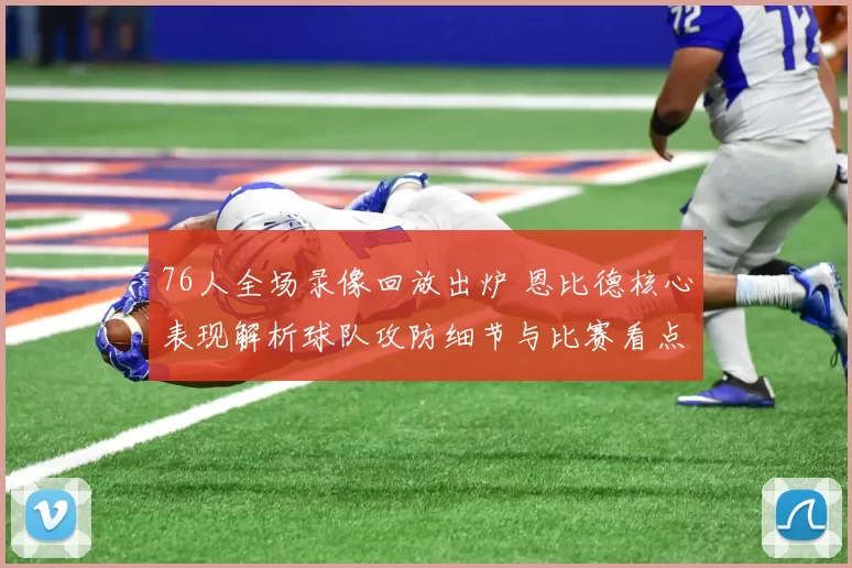 76人全场录像回放出炉 恩比德核心表现解析球队攻防细节与比赛看点