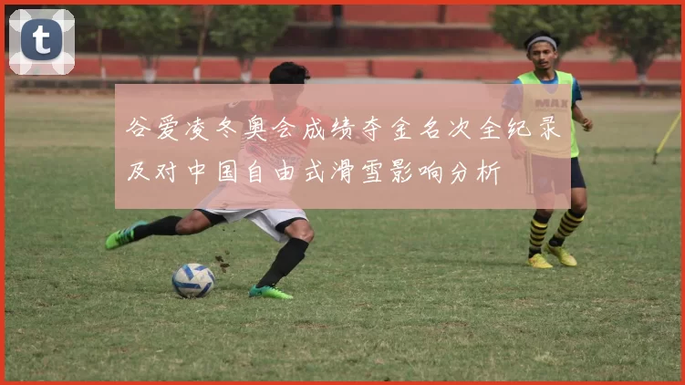 谷爱凌冬奥会成绩夺金名次全纪录及对中国自由式滑雪影响分析