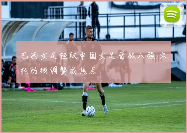 巴西女足轻取中国女足晋级八强 末轮防线调整成焦点