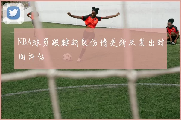 NBA球员跟腱断裂伤情更新及复出时间评估