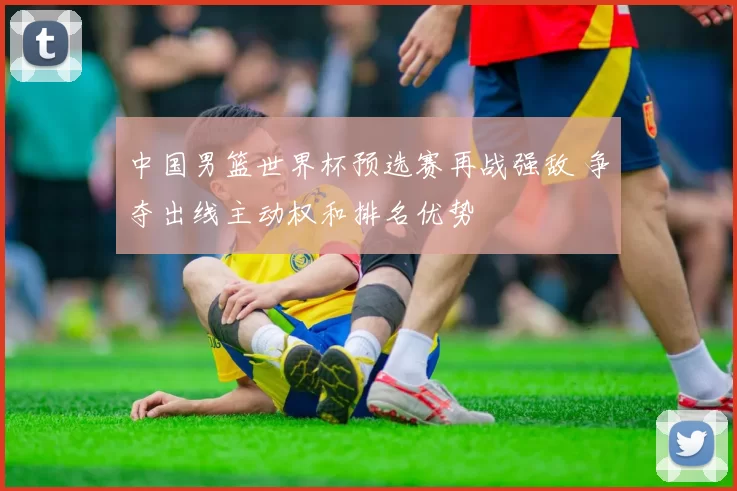 中国男篮世界杯预选赛再战强敌 争夺出线主动权和排名优势