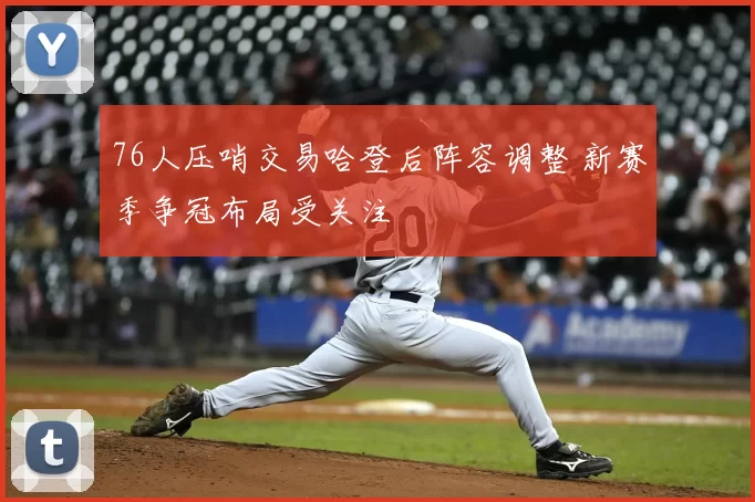 76人压哨交易哈登后阵容调整 新赛季争冠布局受关注