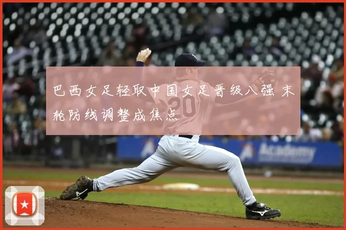 巴西女足轻取中国女足晋级八强 末轮防线调整成焦点