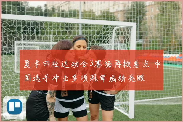 夏季田径运动会3赛场再掀看点 中国选手冲击多项冠军成绩亮眼