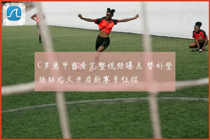 C罗意甲首秀完整视频曝光 替补登场助尤文开启新赛季征程