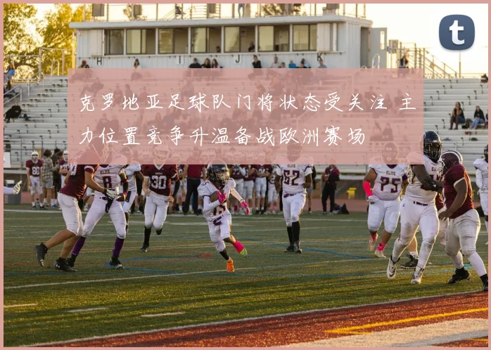 克罗地亚足球队门将状态受关注 主力位置竞争升温备战欧洲赛场