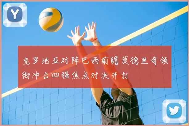 克罗地亚对阵巴西前瞻莫德里奇领衔冲击四强焦点对决开打