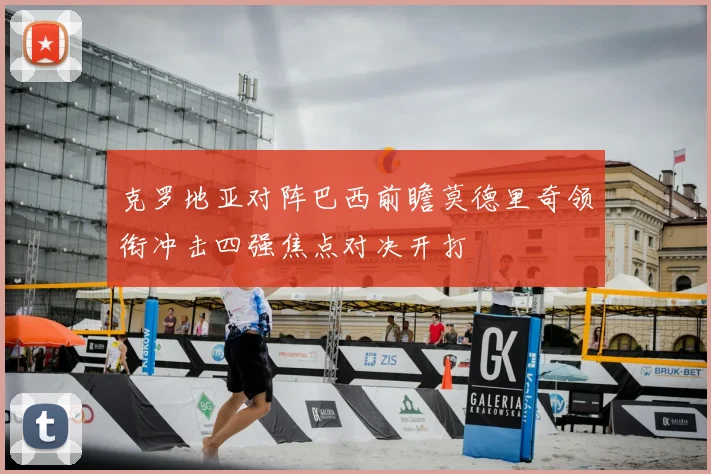 克罗地亚对阵巴西前瞻莫德里奇领衔冲击四强焦点对决开打