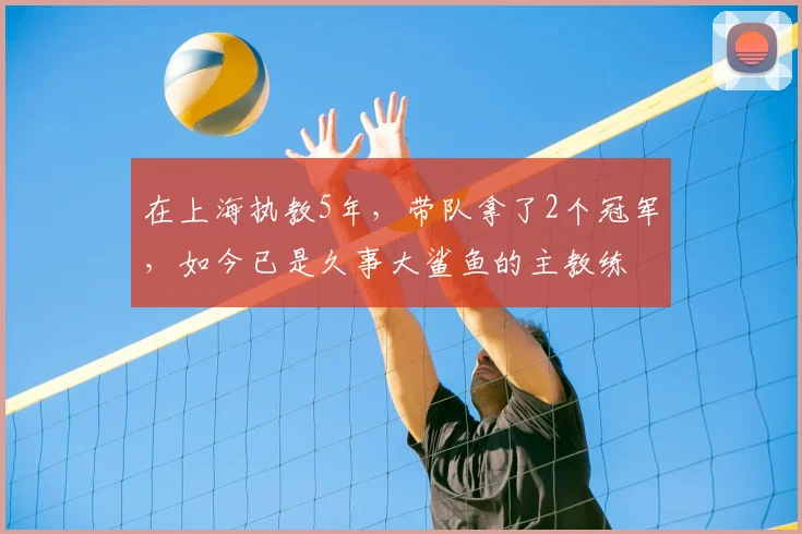在上海执教5年，带队拿了2个冠军，如今已是久事大鲨鱼的主教练