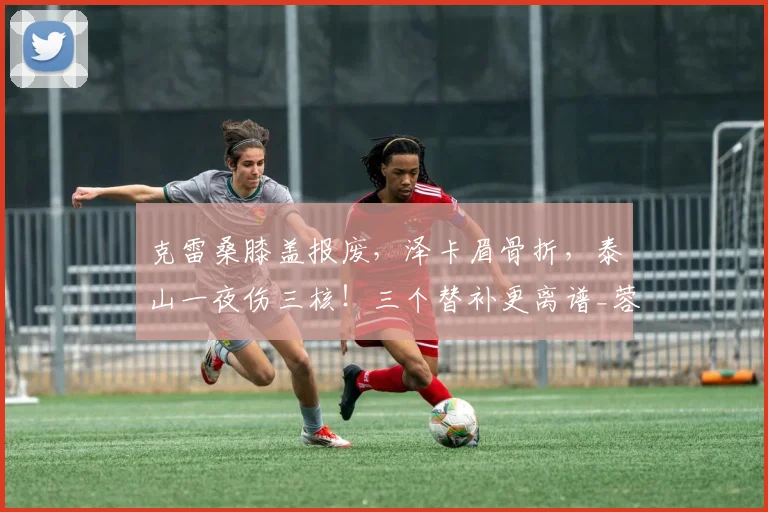 克雷桑膝盖报废，泽卡眉骨折，泰山一夜伤三核！三个替补更离谱_蓉城_宿茂臻_赛季