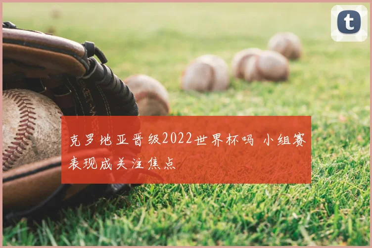 克罗地亚晋级2022世界杯吗 小组赛表现成关注焦点