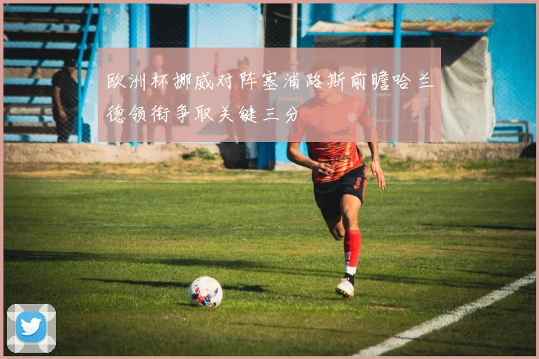 欧洲杯挪威对阵塞浦路斯前瞻哈兰德领衔争取关键三分