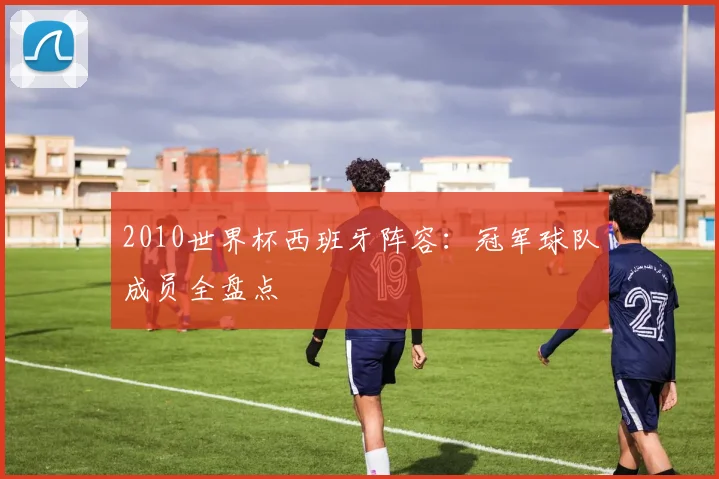 2010世界杯西班牙阵容：冠军球队成员全盘点