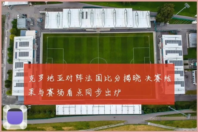 克罗地亚对阵法国比分揭晓 决赛结果与赛场看点同步出炉