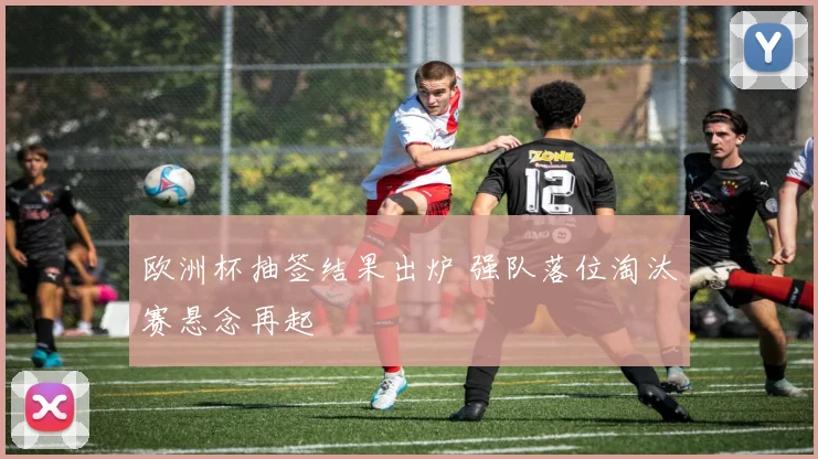欧洲杯抽签结果出炉 强队落位淘汰赛悬念再起