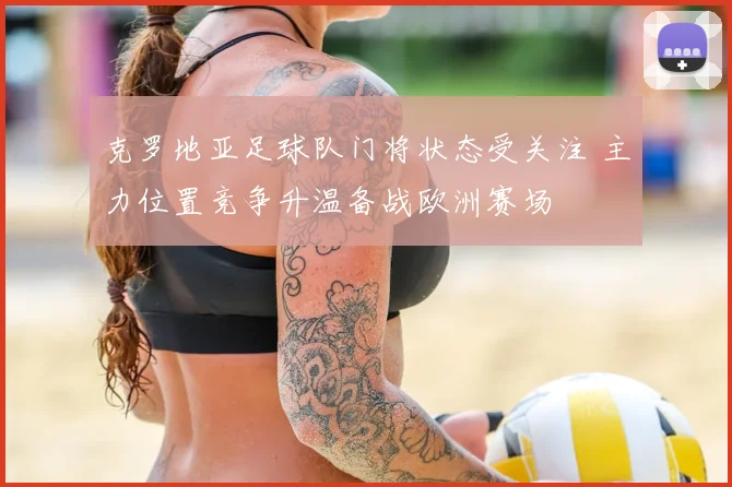 克罗地亚足球队门将状态受关注 主力位置竞争升温备战欧洲赛场